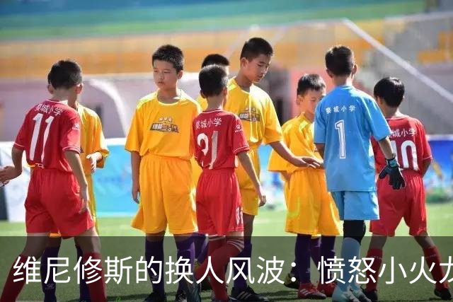 维尼修斯的换人风波：愤怒小火龙的抱怨现场